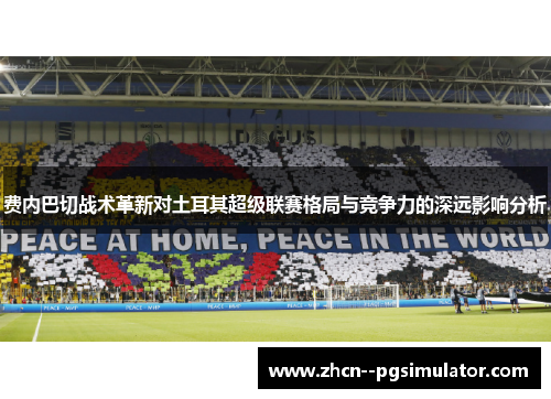 费内巴切战术革新对土耳其超级联赛格局与竞争力的深远影响分析