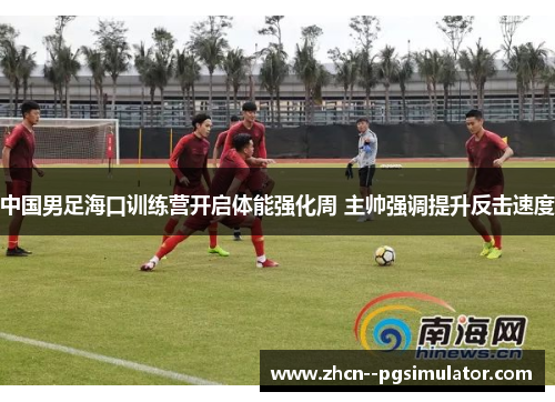 中国男足海口训练营开启体能强化周 主帅强调提升反击速度