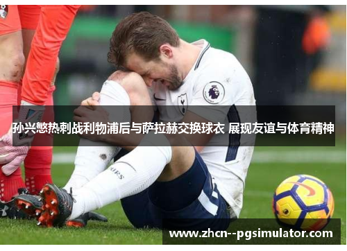 孙兴慜热刺战利物浦后与萨拉赫交换球衣 展现友谊与体育精神