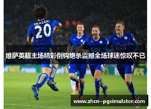 维萨英超主场精彩倒钩绝杀震撼全场球迷惊叹不已 维萨英超主场精彩倒钩绝杀震撼全场球迷惊叹不已