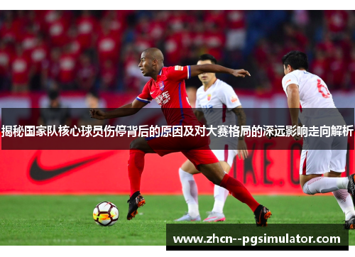 揭秘国家队核心球员伤停背后的原因及对大赛格局的深远影响走向解析